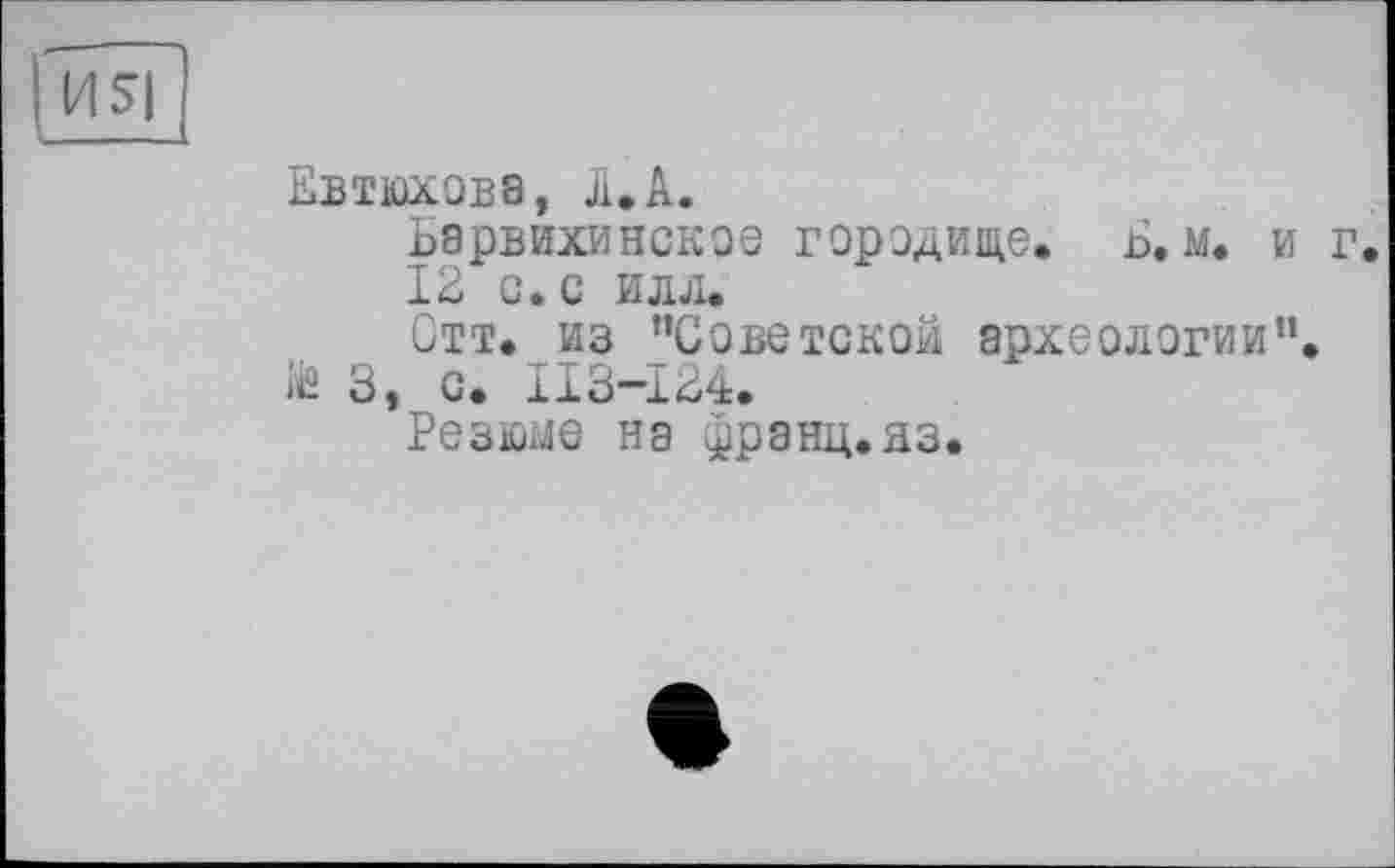 ﻿И S|
Евтюхова, л.А.
Барвихинское городище. Б. м. и г.
12 с. с илл.
Отт. из ’’Советской археологии”, iis 3, с. ИЗ-124.
Резюме на франц.яз.